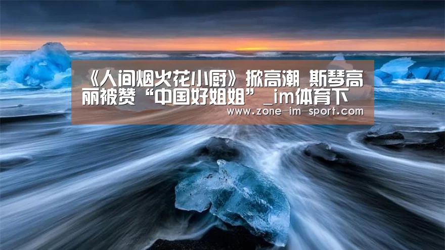 《人间烟火花小厨》掀高潮 斯琴高丽被赞“中国好姐姐”_im体育下载(图2) im体育下载